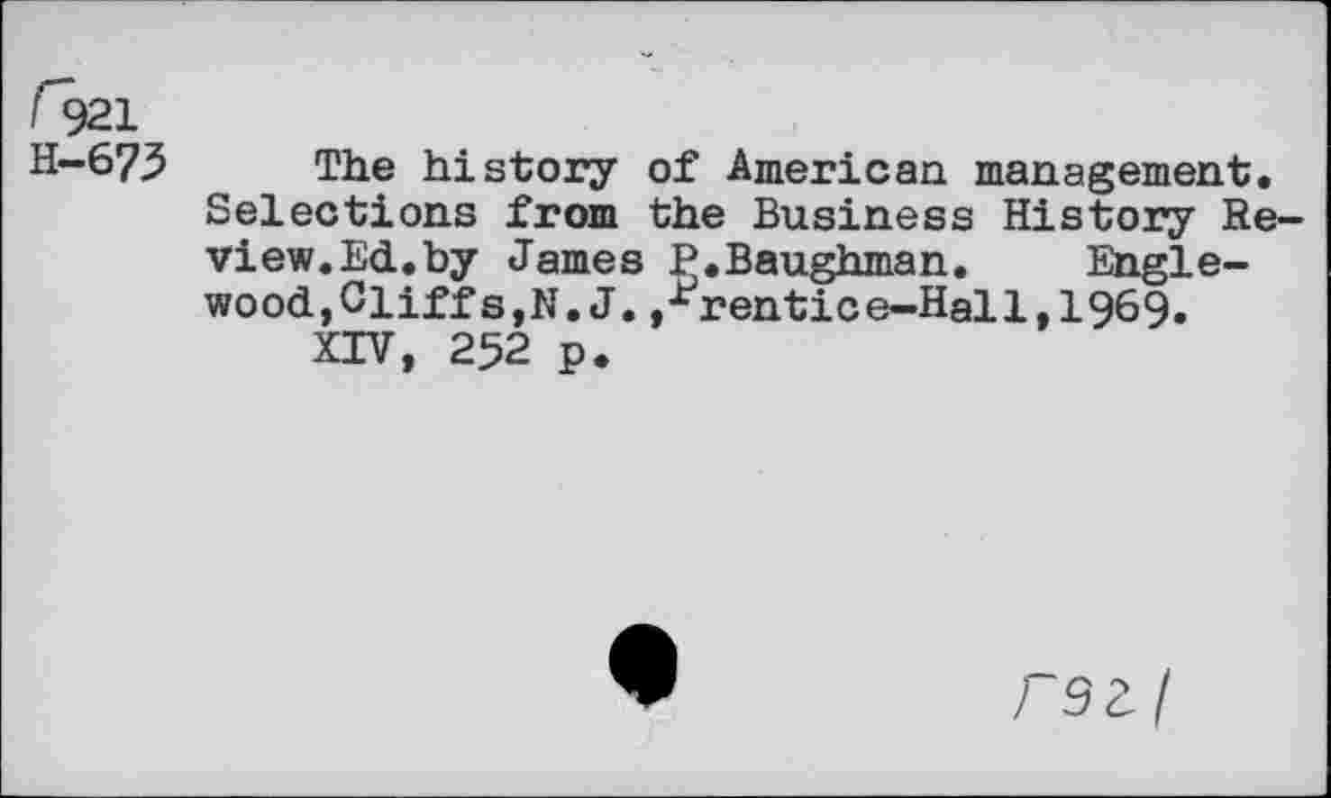 ﻿<921
H-6 7.5	The history of American management.
Selections from the Business History Review. Ed.by James P.Baughman. Englewood,Cliff s,N.J. j-^rentice-Hal 1,1969. XIV, 252 p.
rsz/